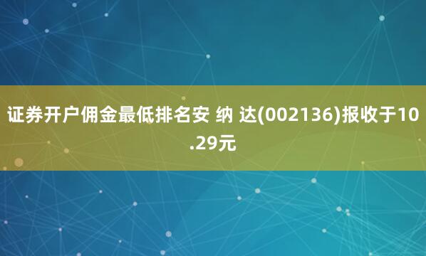 证券开户佣金最低排名安 纳 达(002136)报收于10.29元
