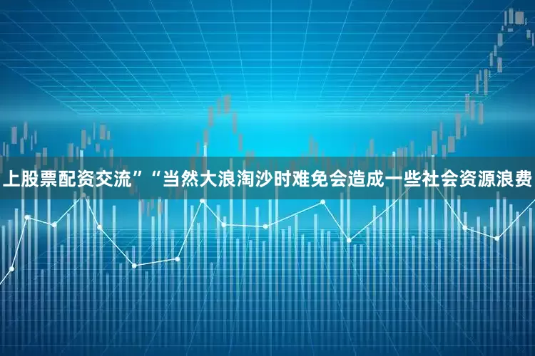 上股票配资交流”“当然大浪淘沙时难免会造成一些社会资源浪费