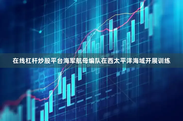 在线杠杆炒股平台海军航母编队在西太平洋海域开展训练