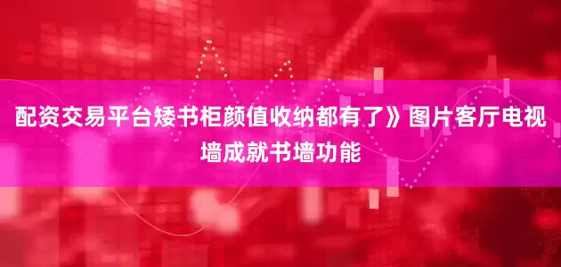 配资交易平台矮书柜颜值收纳都有了》图片客厅电视墙成就书墙功能