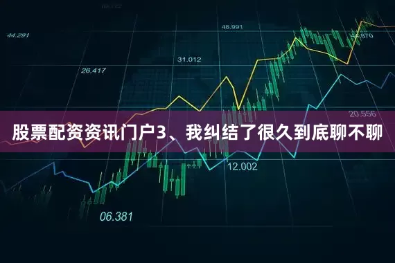 股票配资资讯门户3、我纠结了很久到底聊不聊