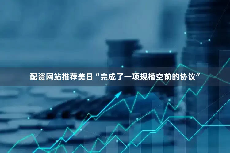 配资网站推荐美日“完成了一项规模空前的协议”