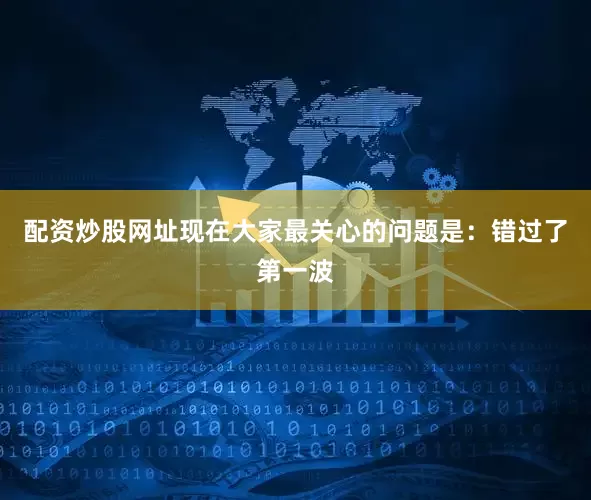 配资炒股网址现在大家最关心的问题是：错过了第一波