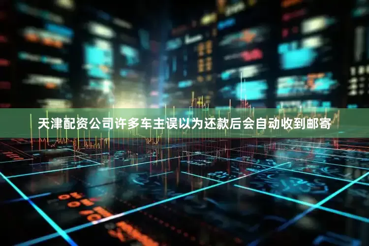 天津配资公司许多车主误以为还款后会自动收到邮寄
