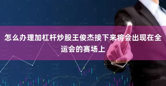 怎么办理加杠杆炒股王俊杰接下来将会出现在全运会的赛场上